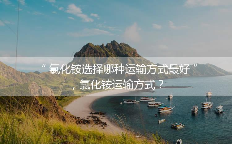 氯化銨選擇哪種運輸方式最好，氯化銨運輸方式？