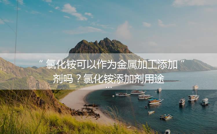 氯化銨可以作為金屬加工添加劑嗎？氯化銨添加劑用途