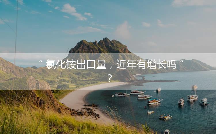 氯化銨出口量，近年有增長嗎？